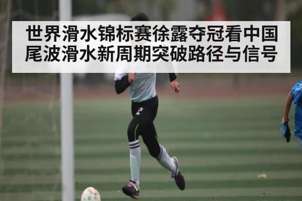 世界滑水锦标赛徐露夺冠看中国尾波滑水新周期突破路径与信号