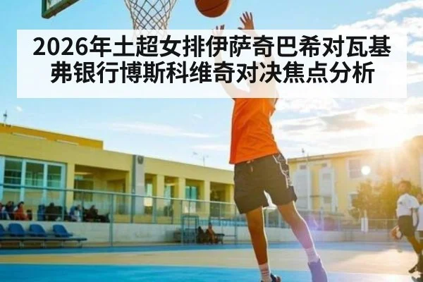 2026年土超女排伊萨奇巴希对瓦基弗银行博斯科维奇对决焦点分析